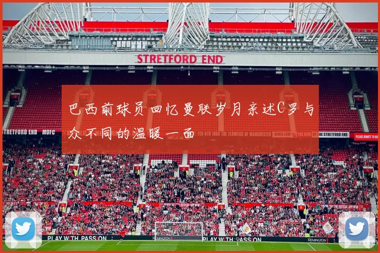 巴西前球员回忆曼联岁月亲述C罗与众不同的温暖一面