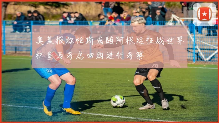 奥莱报称帕斯或随阿根廷征战世界杯皇马考虑回购进行考察