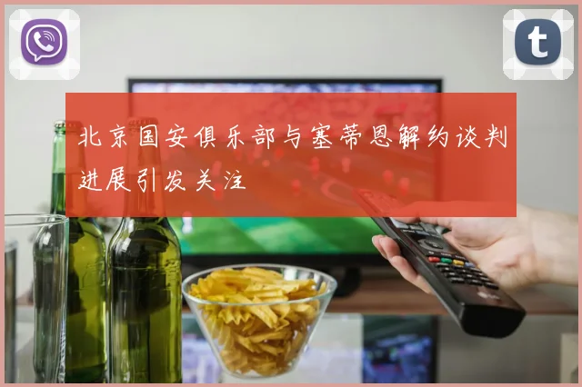北京国安俱乐部与塞蒂恩解约谈判进展引发关注