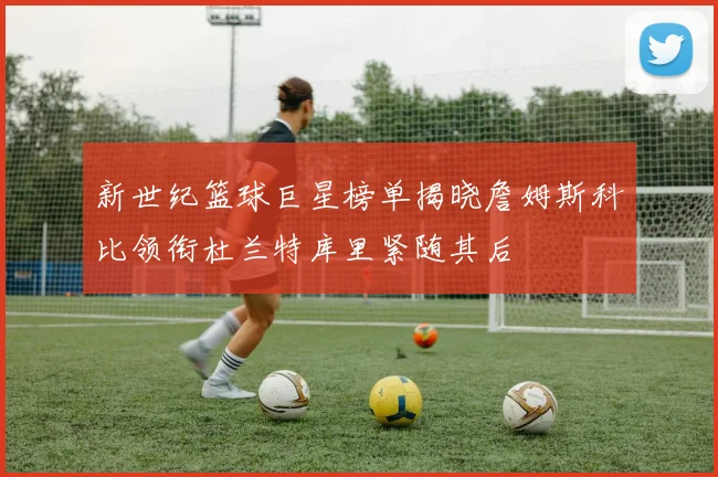 新世纪篮球巨星榜单揭晓詹姆斯科比领衔杜兰特库里紧随其后