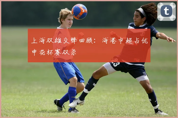 上海双雄交锋回顾：海港中超占优申花杯赛双杀