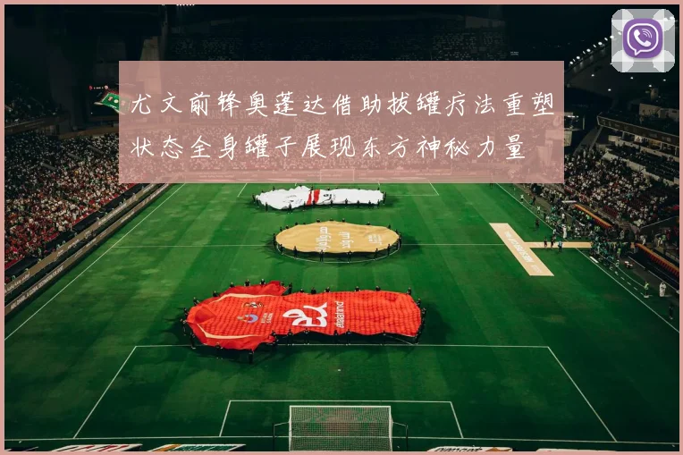 尤文前锋奥蓬达借助拔罐疗法重塑状态全身罐子展现东方神秘力量