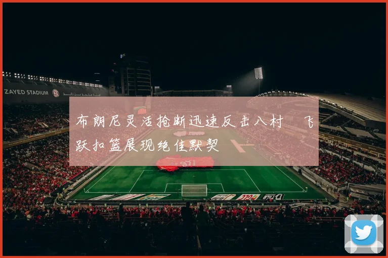 布朗尼灵活抢断迅速反击八村塁飞跃扣篮展现绝佳默契