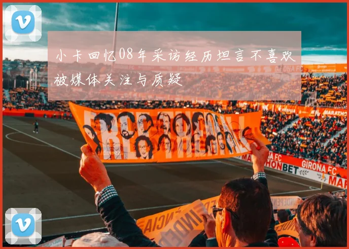 小卡回忆08年采访经历坦言不喜欢被媒体关注与质疑