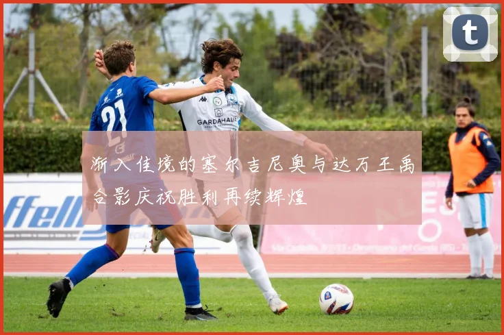 渐入佳境的塞尔吉尼奥与达万王禹合影庆祝胜利再续辉煌
