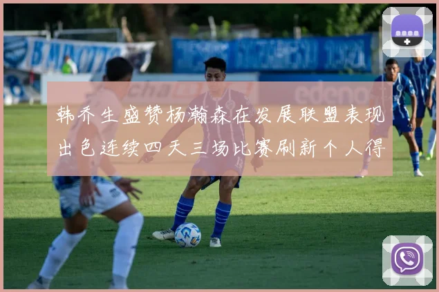 韩乔生盛赞杨瀚森在发展联盟表现出色连续四天三场比赛刷新个人得分与篮板纪录