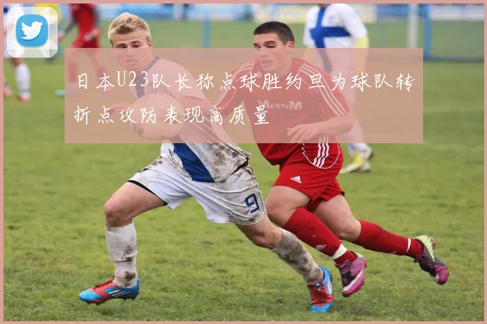 日本U23队长称点球胜约旦为球队转折点攻防表现高质量