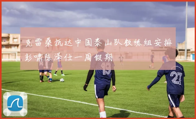 克雷桑抵达中国泰山队教练组安排彭啸陈泽仕一周假期