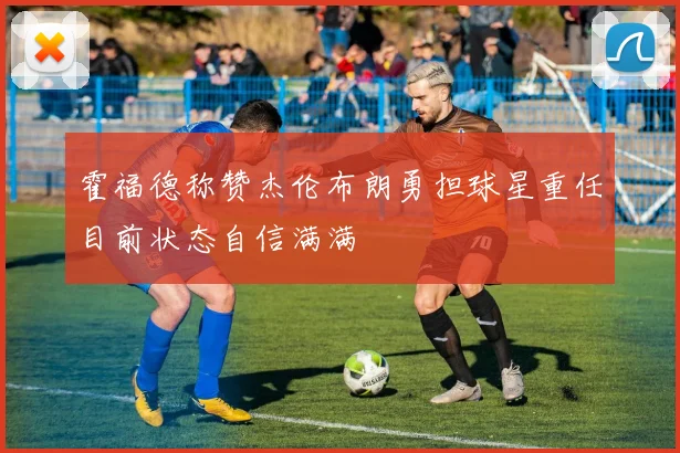 霍福德称赞杰伦布朗勇担球星重任目前状态自信满满